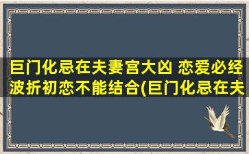 巨门化忌在夫妻宫大凶 恋爱必经波折初恋不能结合(巨门化忌在夫妻宫大凶 恋爱必经波折初恋无果？快来了解如何化解！)